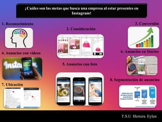 T.S.U Herrera Eylen
¿Cuáles son las metas que busca una empresa al estar presentes en
Instagram?
1. Reconocimiento
2. Consideración
3. Conversión
5. Anuncios con foto
4. Anuncios con vídeos 6. Anuncios en Stories
8. Segmentación de anuncios
7. Ubicación
 