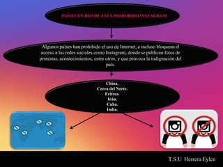 T.S.U Herrera Eylen
PAÍSES EN DONDE ESTÁ PROHIBIDO INSTAGRAM
Algunos países han prohibido el uso de Internet, e incluso bloquean el
acceso a las redes sociales como Instagram, donde se publican fotos de
protestas, acontecimientos, entre otros, y que provoca la indignación del
país.
China.
Corea del Norte.
Eritrea.
Irán.
Cuba.
India.
 