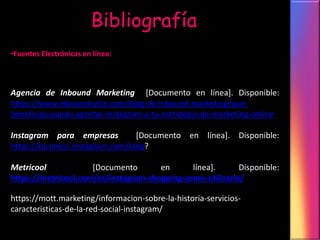 Bibliografía
•Fuentes Electrónicas en línea:
Agencia de Inbound Marketing [Documento en línea]. Disponible:
https://www.inboundcycle.com/blog-de-inbound-marketing/que-
beneficios-puede-aportar-instagram-a-tu-estrategia-de-marketing-online
Instagram para empresas [Documento en línea]. Disponible:
https://business.instagram.com/blog?
Metricool [Documento en línea]. Disponible:
https://metricool.com/es/instagram-shopping-como-utilizarlo/
https://mott.marketing/informacion-sobre-la-historia-servicios-
caracteristicas-de-la-red-social-instagram/
 