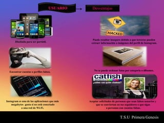 T.S.U Primera Genesis
USUARIO Desventajas
Diseñada para ser portátil.
Encontrar cuentas o perfiles falsos.
Puede resultar inseguro debido a que terceros pueden
extraer información o imágenes del perfil de Instagram.
No se puede ordenar fotos por categoría o álbumes.
Aceptar solicitudes de personas que sean falsos usuarios y
que se conviertan en tus seguidores o que sigas
a personas con cuentas falsas.
Instagram es una de las aplicaciones que más
megabytes gasta si no está conectado
a una red de Wi-Fi.
 