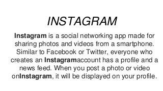 INSTAGRAM
Instagram is a social networking app made for
sharing photos and videos from a smartphone.
Similar to Facebook or Twitter, everyone who
creates an Instagramaccount has a profile and a
news feed. When you post a photo or video
onInstagram, it will be displayed on your profile.
 