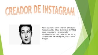  Kevin Systrom. Kevin Systrom (Holliston,
Massachusetts, 30 de diciembre de 1983)
es un empresario y programador
estadounidense, más conocido por ser el
co-fundador de Instagram junto a Mike
Krieger.
 
