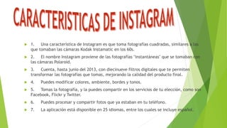  1. Una característica de Instagram es que toma fotografías cuadradas, similares a las
que tomaban las cámaras Kodak Instamatic en los 60s.
 2. El nombre Instagram proviene de las fotografías "instantáneas" que se tomaban con
las cámaras Polaroid.
 3. Cuenta, hasta junio del 2013, con diecinueve filtros digitales que te permiten
transformar las fotografías que tomas, mejorando la calidad del producto final.
 4. Puedes modificar colores, ambiente, bordes y tonos.
 5. Tomas la fotografía, y la puedes compartir en los servicios de tu elección, como son
Facebook, Flickr y Twitter.
 6. Puedes procesar y compartir fotos que ya estaban en tu teléfono.
 7. La aplicación está disponible en 25 idiomas, entre los cuales se incluye español.
 