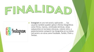  Instagram es una red social y aplicación. ... Sus
usuarios también pueden aplicar efectos fotográficos
como filtros, marcos, similitudes térmicas, áreas
subyacentes en las bases cóncavas, colores retro, y
posteriormente compartir las fotografías en la misma
red social o en otras como Facebook, Tumblr, Flickr y
Twitter.
 