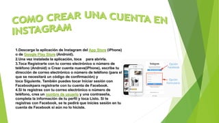 1.Descarga la aplicación de Instagram del App Store (iPhone)
o de Google Play Store (Android).
2.Una vez instalada la aplicación, toca para abrirla.
3.Toca Registrarte con tu correo electrónico o número de
teléfono (Android) o Crear cuenta nueva(iPhone), escribe tu
dirección de correo electrónico o número de teléfono (para el
que se necesitará un código de confirmación) y
toca Siguiente. También puedes tocar Iniciar sesión con
Facebookpara registrarte con tu cuenta de Facebook.
4.Si te registras con tu correo electrónico o número de
teléfono, crea un nombre de usuario y una contraseña,
completa la información de tu perfil y toca Listo. Si te
registras con Facebook, se te pedirá que inicies sesión en tu
cuenta de Facebook si aún no lo hiciste.
 