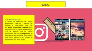 PASOS:
1°Ve a Instagram.com.
2°Escribe tu dirección de correo
electrónico, crea un nombre de
usuario y contraseña, ohaz clic
en Iniciar sesión con Facebook para
registrarte con tu cuenta de Facebook.
3°Si te registras con un correo
electrónico, haz clic en Registrarte. Si
te registras con Facebook, se te pedirá
que inicies sesión en tu cuenta de
Facebook si aún no lo hiciste.
 