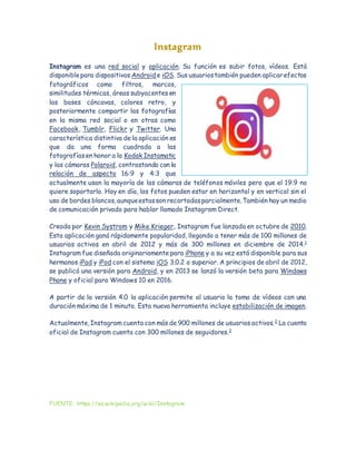 Instagram
Instagram es una red social y aplicación. Su función es subir fotos, vídeos. Está
disponiblepara dispositivos Android e iOS. Sus usuariostambién pueden aplicarefectos
fotográficos como filtros, marcos,
similitudes térmicas, áreas subyacentes en
las bases cóncavas, colores retro, y
posteriormente compartir las fotografías
en la misma red social o en otras como
Facebook, Tumblr, Flickr y Twitter. Una
característica distintiva de la aplicación es
que da una forma cuadrada a las
fotografíasen honor a la Kodak Instamatic
y las cámaras Polaroid, contrastando con la
relación de aspecto 16:9 y 4:3 que
actualmente usan la mayoría de las cámaras de teléfonos móviles pero que el 19:9 no
quiere soportarlo. Hoy en día, las fotos pueden estar en horizontal y en vertical sin el
uso de bordes blancos,aunqueestasson recortadasparcialmente.También hay un medio
de comunicación privado para hablar llamado Instagram Direct.
Creada por Kevin Systrom y Mike Krieger, Instagram fue lanzada en octubre de 2010.
Esta aplicación ganó rápidamente popularidad, llegando a tener más de 100 millones de
usuarios activos en abril de 2012 y más de 300 millones en diciembre de 2014.1
Instagram fue diseñada originariamente para iPhone y a su vez está disponible para sus
hermanos iPad y iPod con el sistema iOS 3.0.2 o superior. A principios de abril de 2012,
se publicó una versión para Android, y en 2013 se lanzó la versión beta para Windows
Phone y oficial para Windows 10 en 2016.
A partir de la versión 4.0 la aplicación permite al usuario la toma de vídeos con una
duración máxima de 1 minuto. Esta nueva herramienta incluye estabilización de imagen.
Actualmente,Instagram cuenta con más de 900 millones de usuarios activos.2
La cuenta
oficial de Instagram cuenta con 300 millones de seguidores.3
FUENTE: https://es.wikipedia.org/wiki/Instagram
 