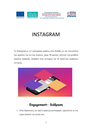1
INSTAGRAM
Το Instagram με 1,2 εκατομμύρια χρήστες στην Ελλάδα, με την πλειονότητα
των χρηστών του να είναι γυναίκες μέχρι 35 χρονών, αποτελεί ένα μοναδικό
εργαλείο προβολής. Διαβάστε πως λειτουργεί και 10 πρακτικές συμβουλές
επιτυχίας.
Εngagement- διάδραση
1. Όταν δημοσιεύεις για πρώτη φορά μια φωτογραφία, εμφανίζεται σε ένα
μικρό ποσοστό του κοινού σου.
 