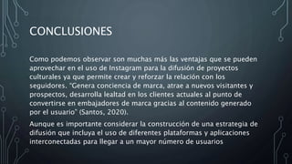 CONCLUSIONES
Como podemos observar son muchas más las ventajas que se pueden
aprovechar en el uso de Instagram para la difusión de proyectos
culturales ya que permite crear y reforzar la relación con los
seguidores. “Genera conciencia de marca, atrae a nuevos visitantes y
prospectos, desarrolla lealtad en los clientes actuales al punto de
convertirse en embajadores de marca gracias al contenido generado
por el usuario” (Santos, 2020).
Aunque es importante considerar la construcción de una estrategia de
difusión que incluya el uso de diferentes plataformas y aplicaciones
interconectadas para llegar a un mayor número de usuarios
 