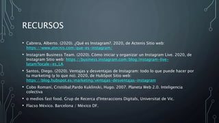 RECURSOS
• Cabrera, Alberto. (2020). ¿Qué es Instagram?. 2020, de Actenis Sitio web:
https://www.atecnis.com/que-es-instagram/
• Instagram Business Team. (2020). Cómo iniciar y organizar un Instagram Live. 2020, de
Instagram Sitio web: https://business.instagram.com/blog/instagram-live-
latam?locale=es_LA
• Santos, Diego. (2020). Ventajas y desventajas de Instagram: todo lo que puede hacer por
tu marketing (y lo que no). 2020, de HubSpot Sitio web:
https://blog.hubspot.es/marketing/ventajas-desventajas-instagram
• Cobo Romaní, Cristóbal;Pardo Kuklinski, Hugo. 2007. Planeta Web 2.0. Inteligencia
colectiva
• o medios fast food. Grup de Recerca d'Interaccions Digitals, Universitat de Vic.
• Flacso México. Barcelona / México DF.
 