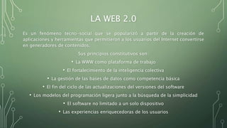 LA WEB 2.0
Es un fenómeno tecno-social que se popularizó a partir de la creación de
aplicaciones y herramientas que permitieron a los usuarios del Internet convertirse
en generadores de contenidos.
Sus principios constitutivos son:
• La WWW como plataforma de trabajo
• El fortalecimiento de la inteligencia colectiva
• La gestión de las bases de datos como competencia básica
• El fin del ciclo de las actualizaciones del versiones del software
• Los modelos del programación ligera junto a la búsqueda de la simplicidad
• El software no limitado a un solo dispositivo
• Las experiencias enriquecedoras de los usuarios
 