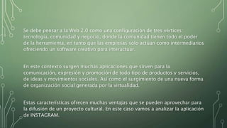 Se debe pensar a la Web 2.0 como una configuración de tres vértices:
tecnología, comunidad y negocio, donde la comunidad tienen todo el poder
de la herramienta, en tanto que las empresas sólo actúan como intermediarios
ofreciendo un software creativo para interactuar.
En este contexto surgen muchas aplicaciones que sirven para la
comunicación, expresión y promoción de todo tipo de productos y servicios,
de ideas y movimientos sociales. Así como el surgimiento de una nueva forma
de organización social generada por la virtualidad.
Estas características ofrecen muchas ventajas que se pueden aprovechar para
la difusión de un proyecto cultural. En este caso vamos a analizar la aplicación
de INSTAGRAM.
 