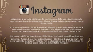 Instagram es la red social más famosa del momento y una de las que más crecimiento ha
experimentado durante los últimos años. Millones de usuarios la descargan y pasan mucho
tiempo en ella.
Se caracteriza por ser una red social basada en imágenes que los usuarios comparten con el
resto de la comunidad. Cuenta con una interfaz muy elegante que ofrece una enorme
interacción con el público objetivo y mayor visibilidad para los productos o servicios.
Fue creada en 2010 por Kevin Systrom y Mike Krieger y se mostró imparable ya desde sus
comienzos. Tan solo 2 años más tarde contaba con 100 millones de usuarios. En 2014 el
número ascendía hasta los 300 millones. Y en la actualidad son más de 1.000 millones de
personas las que integran la comunidad de Instagram.
 