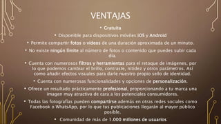 VENTAJAS
• Gratuita
• Disponible para dispositivos móviles iOS y Android
• Permite compartir fotos o vídeos de una duración aproximada de un minuto.
• No existe ningún límite al número de fotos o contenido que puedes subir cada
día.
• Cuenta con numerosos filtros y herramientas para el retoque de imágenes, por
lo que podemos cambiar el brillo, contraste, nitidez y otros parámetros. Así
como añadir efectos visuales para darle nuestro propio sello de identidad.
• Cuenta con numerosas funcionalidades y opciones de personalización.
• Ofrece un resultado prácticamente profesional, proporcionando a tu marca una
imagen muy atractiva de cara a los potenciales consumidores.
• Todas las fotografías pueden compartirse además en otras redes sociales como
Facebook o WhatsApp, por lo que tus publicaciones llegarán al mayor público
posible.
• Comunidad de más de 1.000 millones de usuarios
 