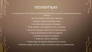 DESVENTAJAS
• La versión para PC no cuenta con todas las funciones ya que es una App pensada para
celulares.
• No es un espacio 100 % para empresas
• Requiere mucha creatividad visual
• No todos tienen acceso a Instagram
• Puede implicar una limitación en los contenidos
• No permite agregar enlaces en las descripciones
• Hay la posibilidad de robo de imágenes
• No todo su alcance es orgánico
• Puede dar menos visibilidad
• Pueden dejar de seguirte fácilmente los usuarios
• Mantiene reglas estrictas y tienen el derecho sobre tus publicaciones
 