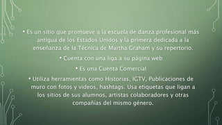 • Es un sitio que promueve a la escuela de danza profesional más
antigua de los Estados Unidos y la primera dedicada a la
enseñanza de la Técnica de Martha Graham y su repertorio.
• Cuenta con una liga a su página web
• Es una Cuenta Comercial
• Utiliza herramientas como Historias, IGTV, Publicaciones de
muro con fotos y videos, hashtags. Usa etiquetas que ligan a
los sitios de sus alumnos, artistas colaboradores y otras
compañías del mismo género.
 