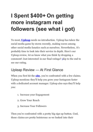 I Spent $400+ On getting
more instagram real
followers (see what i got)
To most, Upleap needs no introduction. Upleap has taken the
social media game by storm recently, making waves among
other social media fanatics such as ourselves. Nevertheless, it’s
probably time to look into their service in depth. Here’s our
Upleap review, let us know what you think by dropping a
comment! Just interested in our final ratings? skip to the end to
see our rating.
Upleap Review — At First Glance
When you first hit the site, you’re confronted with a few claims.
Upleap mentions they’ll help you grow your Instagram faster
with a dedicated account manager. Upleap also says they’ll help
you:
1. Increase your Engagement
2. Grow Your Reach
3. Increase Your Followers
Then you’re confronted with a pretty big sign up button. Cool,
those claims are pretty boisterous so we looked into their
 