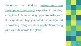 MacAndro, a leading instagram app
development company expertise in building
exceptional photo sharing apps like Instagram.
Our experts are highly reputed and recognized
in providing Instagram clone applications along
with website across the globe.
10
 