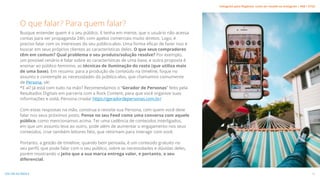 Busque entender quem é o seu público. E tenha em mente, que o usuário não acessa
contas para ver propaganda 24h, com apelos comerciais muito diretos. Logo, é
preciso falar com os interesses do seu público-alvo. Uma forma eficaz de fazer isso é
buscar em seus próprios clientes as características deles. O que seus compradores
têm em comum? Qual problema o seu produto/solução resolve? Por exemplo,
um possível cenário é falar sobre as características de uma base, e outra proposta é
ensinar ao público feminino, as técnicas de iluminação do rosto (que utiliza mais
de uma base). Em resumo: para a produção de conteúdo na timeline, foque no
assunto e contemple as necessidades do público-alvo, que chamamos comumente
de Persona, ok!
*E aí? Já está com tudo na mão? Recomendamos o “Gerador de Personas” feito pela
Resultados Digitais em parceria com a Rock Content, para que você organize suas
informações e voilá, Persona criada! https://geradordepersonas.com.br/
Com estas respostas na mão, construa e revisite sua Persona, com quem você deve
falar nos seus próximos posts. Pense no seu Feed como uma conversa com aquele
público, como mencionamos acima. Ter uma cadência de conteúdos interligados,
em que um assunto leva ao outro, pode além de aumentar o engajamento nos seus
conteúdos, criar também leitores fiéis, que retornam para interagir com você.
Portanto, a gestão de timeline, quando bem pensada, é um conteúdo gratuito no
seu perfil, que pode falar com o seu público, sobre as necessidades e dúvidas deles,
porém mostrando o jeito que a sua marca entrega valor, e portanto, o seu
diferencial.
O que falar? Para quem falar?
12
VOLTAR AO ÍNDICE
Instagram para Negócios: como ser notado no Instagram | #SB + ETUS
 