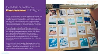 Ter um raciocínio sobre os temas que você vai abordar nos
seus posts é essencial para que o visitante saiba do que
você fala, e para que ele entenda com o tempo, a história
que você está contando, assim como a sua autoridade
(saber falar sobre) determinado assunto. Por isso, aí vai
uma dica para você não se perder na linha dos conteúdos:
Faça o planejamento editorial dos seus posts. Um
Cronograma de Conteúdo mensal, com datas e objetivos
dos posts e o que você busca fazer naquele mês, assim
como qual ação você vai trabalhar (comunicar um
desconto, lançar um novo serviço/produto, fortalecer
a filosofia e valores da marca, comunicar um evento,
estimular uma conversão), isso vai ajudar você a alcançar
esse objetivo.
Assim, você evita que a escolha dos temas fuja do que
você busca entregar com a trilha de conteúdos com foco
no leitor e deixa o seu visitante dentro de um raciocínio,
transmitindo o conceito/valor da sua marca.
Identidade de conteúdo -
Como conversar no Instagram
13
VOLTAR AO ÍNDICE
Instagram para Negócios: como ser notado no Instagram | #SB + ETUS
 