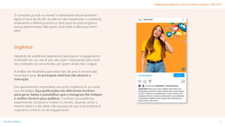 O conteúdo já está na mente? A Identidade Visual também?
Agora é hora de decidir se vale ou não impulsionar o conteúdo,
analisando a diferença entre os dois tipos de post (orgânico
versus patrocinado). Mas peraí, você sabe a diferença entre
eles?
Depende de audiência (seguidores) para gerar o engajamento
e também do uso das # que são super importantes para fazer
seu conteúdo ser encontrado, por quem ainda não o segue.
A análise de resultados para esse tipo de post é encontrada
no próprio post. As principais métricas são alcance e
interação.
Um apontamento importante nos posts orgânicos é: ao iniciar
sua estratégia, faça publicações em diferentes horários
para gerar dados e possibilitar que o Instagram lhe indique
o melhor horário para publicar. Conheça sua audiência,
experimente, compare e invista no correto. Quando achar o
horário ideal e o dia ideal, não esqueça de que a recorrência é
a parceira número um do engajamento.
Orgânico
18
VOLTAR AO ÍNDICE
Instagram para Negócios: como ser notado no Instagram | #SB + ETUS
 
