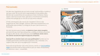 Vai além dos seguidores da sua conta normal. Você escolhe a audiência
que quer atrair de acordo com a segmentação do seu público-alvo
(lembre das características da sua persona nesse momento). Nessa
opção o alcance é muito maior, pois tem o investimento monetário.
Lembra do exemplo lá no início de um de nossos clientes?
A PUIG, distribuidora das marcas de cosméticos Clarins e das
fragrâncias de Thierry Mugler, alcançou 90% mais envolvimento com
publicações patrocinadas no Instagram do que a performance no
Facebook.
No caso de posts patrocinados, o relatório é bem mais completo,
pois permite que você faça campanhas e análises do desenvolvimento
em geral, além de ser uma porta para você conhecer ainda mais o
seu cliente através da segmentação de campanha.
Qual perfil se envolve mais com suas publicações? Lembre-se: no
modelo patrocinado você leva até as pessoas o seu conteúdo, e no
orgânico elas vêm até a sua página (por interesse).
Para você se aprofundar mais neste assunto, temos um Guia de Mídias
Pagas que ensina todas as boas práticas para ter maior envolvimento
em anúncios e claro – conversões.
Patrocinado
19
VOLTAR AO ÍNDICE
Instagram para Negócios: como ser notado no Instagram | #SB + ETUS
 