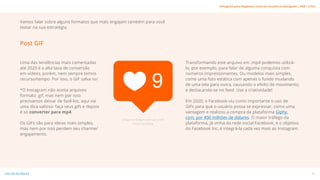 Uma das tendências mais comentadas
até 2020 é a alta taxa de conversão
em vídeos, porém, nem sempre temos
recurso/tempo. Por isso, o GIF salva o/
*O Instagram não aceita arquivos
formato .gif, mas nem por isso
precisamos deixar de fazê-los, aqui vai
uma dica valiosa: faça seus gifs e depois
é só converter para mp4.
Os GIFs são para ideias mais simples,
mas nem por isso perdem seu charme/
engajamento.
Transformando este arquivo em .mp4 podemos utilizá-
lo, por exemplo, para falar de alguma conquista com
números impressionantes. Ou modelos mais simples,
como uma foto estática com apenas o fundo mudando
de uma tela para outra, causando o efeito de movimento,
e destacando-se no feed. Use a criatividade!
Em 2020, o Facebook viu como importante o uso de
GIFs para que o usuário possa se expressar, como uma
vantagem e realizou a compra da plataforma Giphy.
com, por 400 milhões de dólares. O maior tráfego da
plataforma, já vinha da rede social Facebook, e o objetivo
do Facebook Inc, é integrá-la cada vez mais ao Instagram.
[Clique na Imagem para ver o GIF]
Fonte: Tecnoblog
Vamos falar sobre alguns formatos que mais engajam também para você
testar na sua estratégia.
Post GIF
21
VOLTAR AO ÍNDICE
Instagram para Negócios: como ser notado no Instagram | #SB + ETUS
 