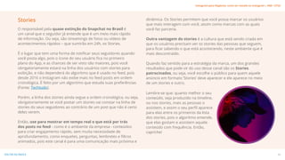 Stories
O responsável pela quase extinção do Snapchat no Brasil é
um canal que o seguidor já entende que é um meio mais rápido
de informação. Ou seja, são streamings de fotos ou vídeos de
acontecimentos rápidos – que sumirão em 24h, os Stories.
É o lugar que tem uma forma de notificar seus seguidores quando
você posta algo, pois o ícone do seu usuário fica no primeiro
plano do App, e as chances de ser visto são maiores, pois você
obrigatoriamente estará na linha dos usuários com stories para
exibição, e não dependerá do algoritmo que é usado no feed, pois
desde 2016 o Instagram não exibe mais no feed posts em ordem
cronológica. É feito por um algoritmo que estuda suas preferências
(Fonte: Techtudo).
Porém, a linha dos stories ainda segue a ordem cronológica, ou seja,
obrigatoriamente se você postar um stories vai constar na linha de
stories do seus seguidores ao contrário de um post que não é certo
deles verem.
Então, use para mostrar em tempo real o que está por trás
dos posts no feed - como é o ambiente da empresa - conteúdos
para criar engajamento rápido, sem muita necessidade de
aprofundamento, como enquetes, perguntas, lembretes e filtros
animados, pois este canal é para uma comunicação mais próxima e
dinâmica. Os Stories permitem que você possa marcar os usuários
que mais interagem com você, assim como marcas com as quais
você faz parceria.
Outra vantagem do stories é a cultura que está sendo criada em
que os usuários precisam ver os stories das pessoas que seguem,
para ficar sabendo o que está acontecendo, neste ambiente que é
mais descontraído.
Quando faz sentido para a estratégia da marca, um dos grandes
resultados que pode vir do uso desse canal são os Stories
patrocinados, ou seja, você escolhe o público para quem aquele
anúncio em formato ’Stories’ deve aparecer e ele aparece no meio
de um stories e outro.
Lembre-se que: quanto melhor o seu
conteúdo, seja produzido na timeline,
ou nos stories, mais as pessoas o
assistem, e assim o seu perfil aparece
para elas entre os primeiros da lista
dos stories, pois o algoritmo entende,
que elas gostam e assistem aquele
conteúdo com frequência. Então,
capriche!
24
VOLTAR AO ÍNDICE
Instagram para Negócios: como ser notado no Instagram | #SB + ETUS
 