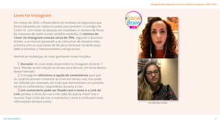 Lives no Instagram
Em março de 2020, o Brasil aderiu às medidas de segurança que
foram adotadas por todos os países para prevenir o contágio do
Covid-19. Com todas as pessoas em lockdown, o número de horas
do consumo de redes sociais também explodiu. O número de
‘Lives’ no Instagram cresceu cerca de 70%, segundo o Business
Insider, e as marcas passaram a se comunicar de maneira mais
próxima com as suas bases de fãs para continuar na lembrança
deles e estreitar o relacionamento a longo prazo.
Atentos às mudanças, as Lives ganharam novas funções:
Duração: As Lives estão disponíveis no Instagram durante 1
hora. Planeje-se em relação ao tempo para discutir um tema dentro
desse intervalo
O Instagram adicionou a opção de comentários para que
os usuários possam comentar as Lives em tempo real, Isso pode
ser utilizado por exemplo, em Lives que demonstram um produto,
sendo os comentários, respondidos durante a Live.
Um comentário pode ser fixado com o tema e o Link da
Live: perdeu o início da Live e não sabe do que se trata? Use o
recurso: fixar o link da Live, e mantenha o tema e o link para mais
informações sempre à vista. Live #SB sobre vendas
1
2
3
25
VOLTAR AO ÍNDICE
Instagram para Negócios: como ser notado no Instagram | #SB + ETUS
 
