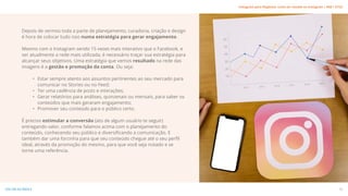 Depois de vermos toda a parte de planejamento, curadoria, criação e design
é hora de colocar tudo isso numa estratégia para gerar engajamento.
Mesmo com o Instagram sendo 15 vezes mais interativo que o Facebook, e
ser atualmente a rede mais utilizada, é necessário traçar sua estratégia para
alcançar seus objetivos. Uma estratégia que vemos resultado na rede das
imagens é a gestão e promoção da conta. Ou seja:
• Estar sempre atento aos assuntos pertinentes ao seu mercado para
comunicar no Stories ou no Feed;
• Ter uma cadência de posts e interações;
• Gerar relatórios para análises, quinzenais ou mensais, para saber os
conteúdos que mais geraram engajamento;
• Promover seu conteúdo para o público certo.
É preciso estimular a conversão (ato de algum usuário te seguir)
entregando valor, conforme falamos acima com o planejamento do
conteúdo, conhecendo seu público e diversificando a comunicação. E
também dar uma forcinha para que seu conteúdo chegue até o seu perfil
ideal, através da promoção do mesmo, para que você seja notado e se
torne uma referência.
29
VOLTAR AO ÍNDICE
Instagram para Negócios: como ser notado no Instagram | #SB + ETUS
 