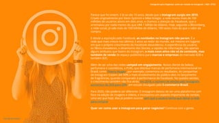 Parece que foi ontem. E lá se vão 10 anos, desde que o Instagram surgiu em 2010.
Criado originalmente por Kevin Systrom e Mike Krieger, a rede reuniu mais de 100
milhões de usuários ativos em dois anos, e chamou a atenção do Facebook, que o
arrematou por nada menos do que U$$ 1 bilhão de dólares. Hoje, segundo a Bloomberg,
a rede social, já vale mais de 100 bilhões de dólares, 100 vezes mais do que o valor da
compra.
E desde a aquisição pelo Facebook, as novidades no Instagram não param. É a
rede que mais cresce nos últimos 3 anos ao redor do mundo, até mesmo em lugares
em que o próprio crescimento do Facebook desacelerou. A experiência do usuário,
os filtros inovadores, o dinamismo dos Stories, a rapidez da informação, são apenas
alguns atributos que fazem do Instagram, o mais novo ativo não só de conteúdo, mas
também de venda de espaço publicitário para marcas e empresas do mercado B2B e
também B2C.
Além de ser uma das redes campeã em engajamento. Nosso cliente de beleza,
perfumaria e cosméticos, a PUIG, que distribui marcas de perfumaria internacional no
Brasil, como Thierry Mugler, por exemplo, comemora os resultados. As campanhas
de Instagram trazem até 90% a mais envolvimento do público-alvo no lançamento
de fragrâncias, quando comparado à performance do Facebook. No quesito vendas,
o crescimento também não fica atrás: em 2018, o número de vendas pelo Instagram
aumentou de 26% para 69%, em estudo divulgado pela E-commerce Brasil.
Para 2020, não poderia ser diferente. O Instagram deixou de ser uma plataforma com
foco na edição de imagens e vídeos, e incorporou um aspecto importante de vendas,
uma vez que hoje, elas já podem ocorrer sem que o usuário tenha que deixar a rede
para comprar.
Quer ver como usar o Instagram para gerar negócios? Continua com a gente.
Instagram para Negócios: como ser notado no Instagram | #SB + ETUS
3
VOLTAR AO ÍNDICE
 