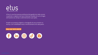 gestão
redes
sociais
A Etus é uma ferramenta profissional de gestão de redes sociais,
o qual tem o objetivo de reunir diversas funções em um só lugar,
otimizando seu tempo e administrando suas ações.
Amplie sua presença digital e a divulgação do seu produto ou
serviço, com visibilidade total e monitoramento de cada passo.
FAÇA UM TESTE GRÁTIS
33
VOLTAR AO ÍNDICE
 