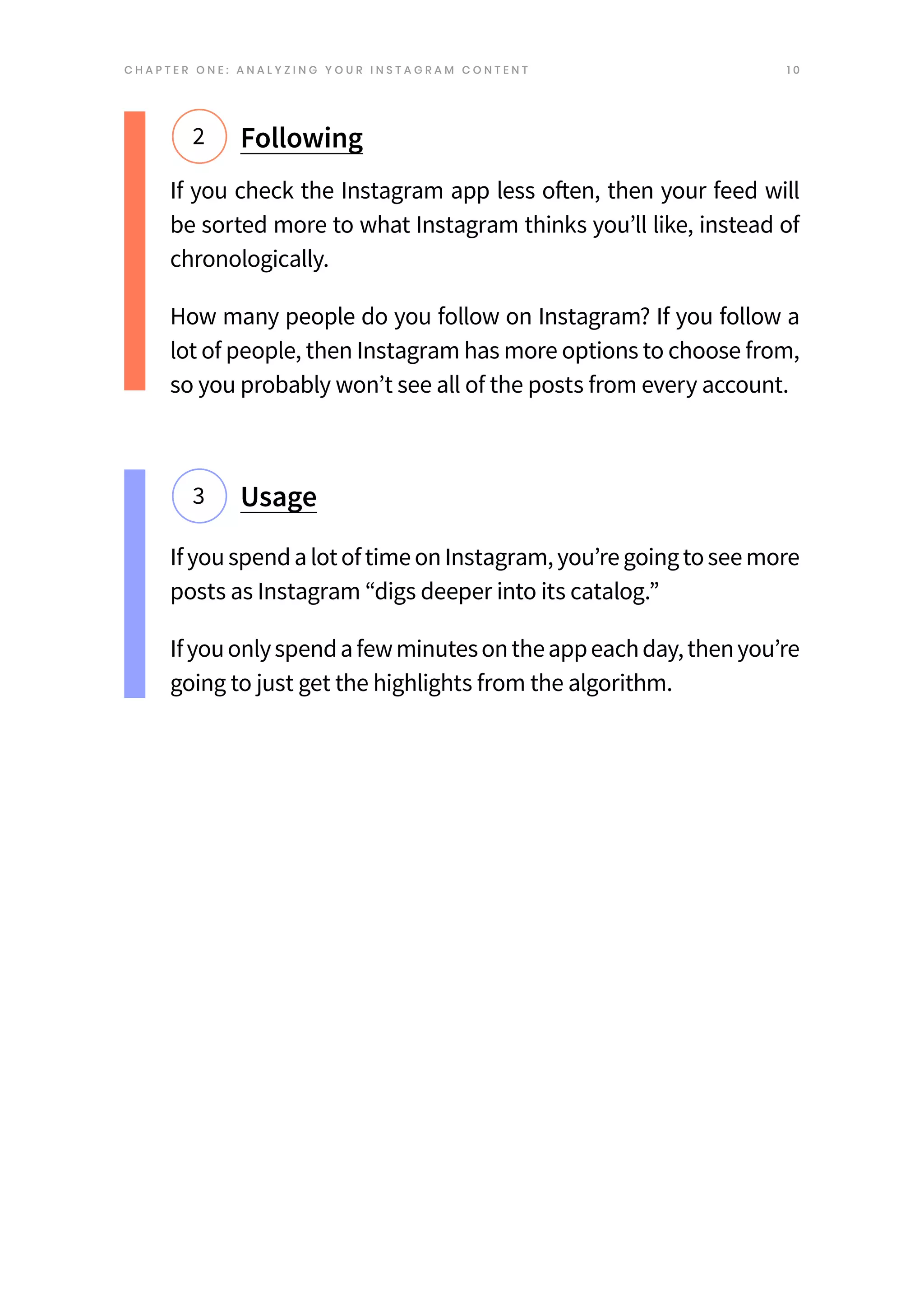 1 0
If you check the Instagram app less often, then your feed will
be sorted more to what Instagram thinks you’ll like, instead of
chronologically.
How many people do you follow on Instagram? If you follow a
lot of people, then Instagram has more options to choose from,
so you probably won’t see all of the posts from every account.
IfyouspendalotoftimeonInstagram,you’regoingtoseemore
posts as Instagram “digs deeper into its catalog.”
Ifyouonlyspendafewminutesontheappeachday,thenyou’re
going to just get the highlights from the algorithm.
Usage
3
C H A P T E R O N E : A N A L Y Z I N G Y O U R I N S T A G R A M C O N T E N T
Following
2
 
