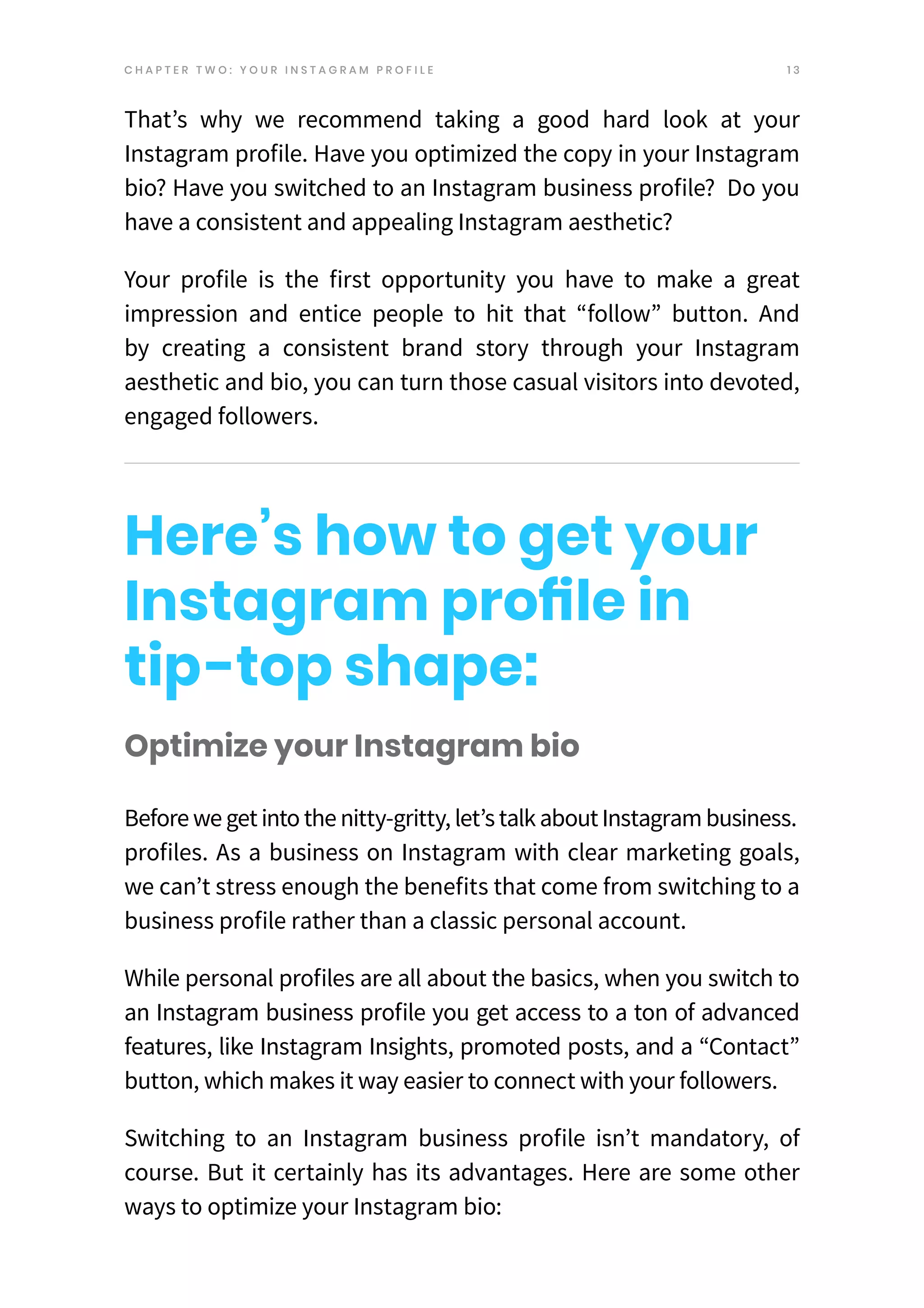 1 3
Optimize your Instagram bio
Beforeweget intothenitty-gritty, let’stalkaboutInstagrambusiness.
profiles. As a business on Instagram with clear marketing goals,
we can’t stress enough the benefits that come from switching to a
business profile rather than a classic personal account.
While personal profiles are all about the basics, when you switch to
an Instagram business profile you get access to a ton of advanced
features, like Instagram Insights, promoted posts, and a “Contact”
button, which makes it way easier to connect with your followers.
Switching to an Instagram business profile isn’t mandatory, of
course. But it certainly has its advantages. Here are some other
ways to optimize your Instagram bio:
That’s why we recommend taking a good hard look at your
Instagram profile. Have you optimized the copy in your Instagram
bio? Have you switched to an Instagram business profile? Do you
have a consistent and appealing Instagram aesthetic?
Your profile is the first opportunity you have to make a gre
at
impression and entice people to hit that “follow” button. And
by creating a consistent brand story through your Instagram
aesthetic and bio, you can turn those casual visitors into devoted,
engaged followers.
Here’s how to get your
Instagram profile in
tip-top shape:
C H A P T E R T W O : Y O U R I N S T A G R A M P R O F I L E
 