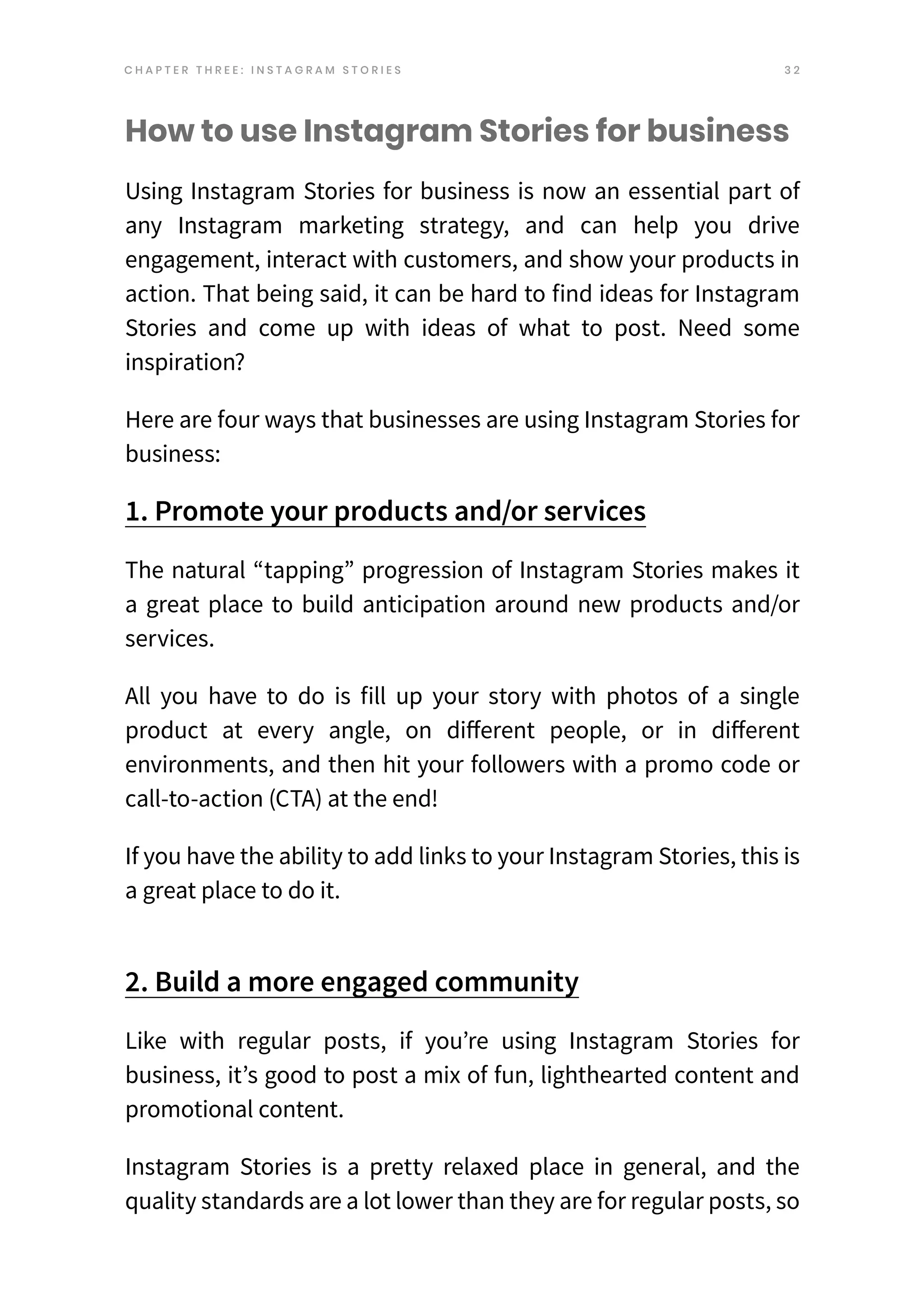 3 2
How to use Instagram Stories for business
Using Instagram Stories for business is now an essential part of
any Instagram marketing strategy, and can help you drive
engagement, interact with customers, and show your products in
action. That being said, it can be hard to find ideas for Instagram
Stories and come up with ideas of what to post. Need some
inspiration?
Here are four ways that businesses are using Instagram Stories for
business:
1. Promote your products and/or services
The natural “tapping” progression of Instagram Stories makes it
a great place to build anticipation around new products and/or
services.
All you have to do is fill up your story with photos of a single
product at every angle, on different people, or in different
environments, and then hit your followers with a promo code or
call-to-action (CTA) at the end!
If you have the ability to add links to your Instagram Stories, this is
a great place to do it.
2. Build a more engaged community
Like with regular posts, if you’re using Instagram Stories for
business, it’s good to post a mix of fun, lighthearted content and
promotional content.
Instagram Stories is a pretty relaxed place in general, and the
quality standards are a lot lower than they are for regular posts, so
C H A P T E R T H R E E : I N S T A G R A M S T O R I E S
 