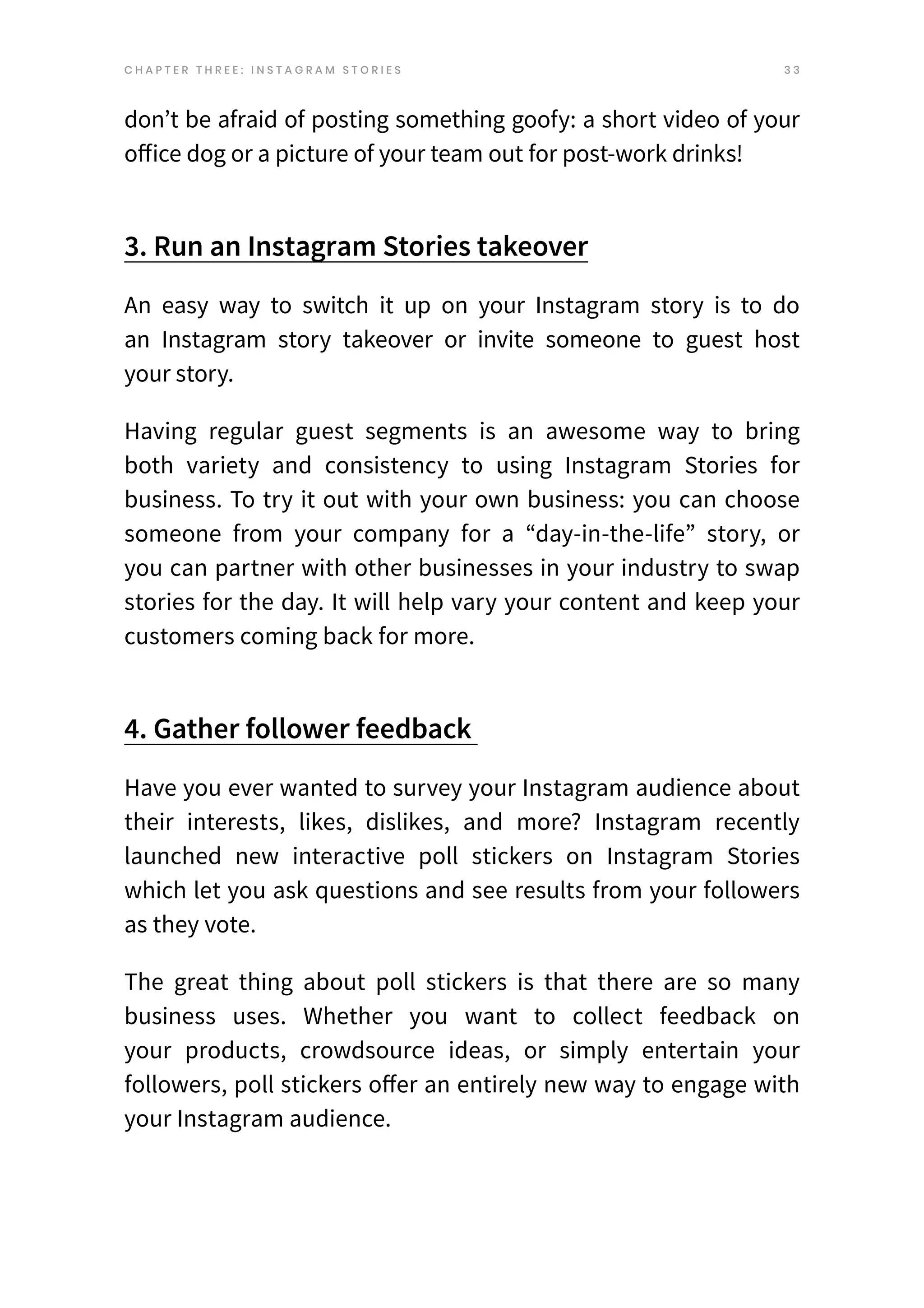 3 3
don’t be afraid of posting something goofy: a short video of your
office dog or a picture of your team out for post-work drinks!
3. Run an Instagram Stories takeover
An easy way to switch it up on your Instagram story is to do
an Instagram story takeover or invite someone to guest host
your story.
Having regular guest segments is an awesome way to bring
both variety and consistency to using Instagram Stories for
business. To try it out with your own business: you can choose
someone from your company for a “day-in-the-life” story, or
you can partner with other businesses in your industry to swap
stories for the day. It will help vary your content and keep your
customers coming back for more.
4. Gather follower feedback
Have you ever wanted to survey your Instagram audience about
their interests, likes, dislikes, and more? Instagram recently
launched new interactive poll stickers on Instagram Stories
which let you ask questions and see results from your followers
as they vote.
The great thing about poll stickers is that there are so many
business uses. Whether you want to collect feedback on
your products, crowdsource ideas, or simply entertain your
followers, poll stickers offer an entirely new way to engage with
your Instagram audience.
C H A P T E R T H R E E : I N S T A G R A M S T O R I E S
 