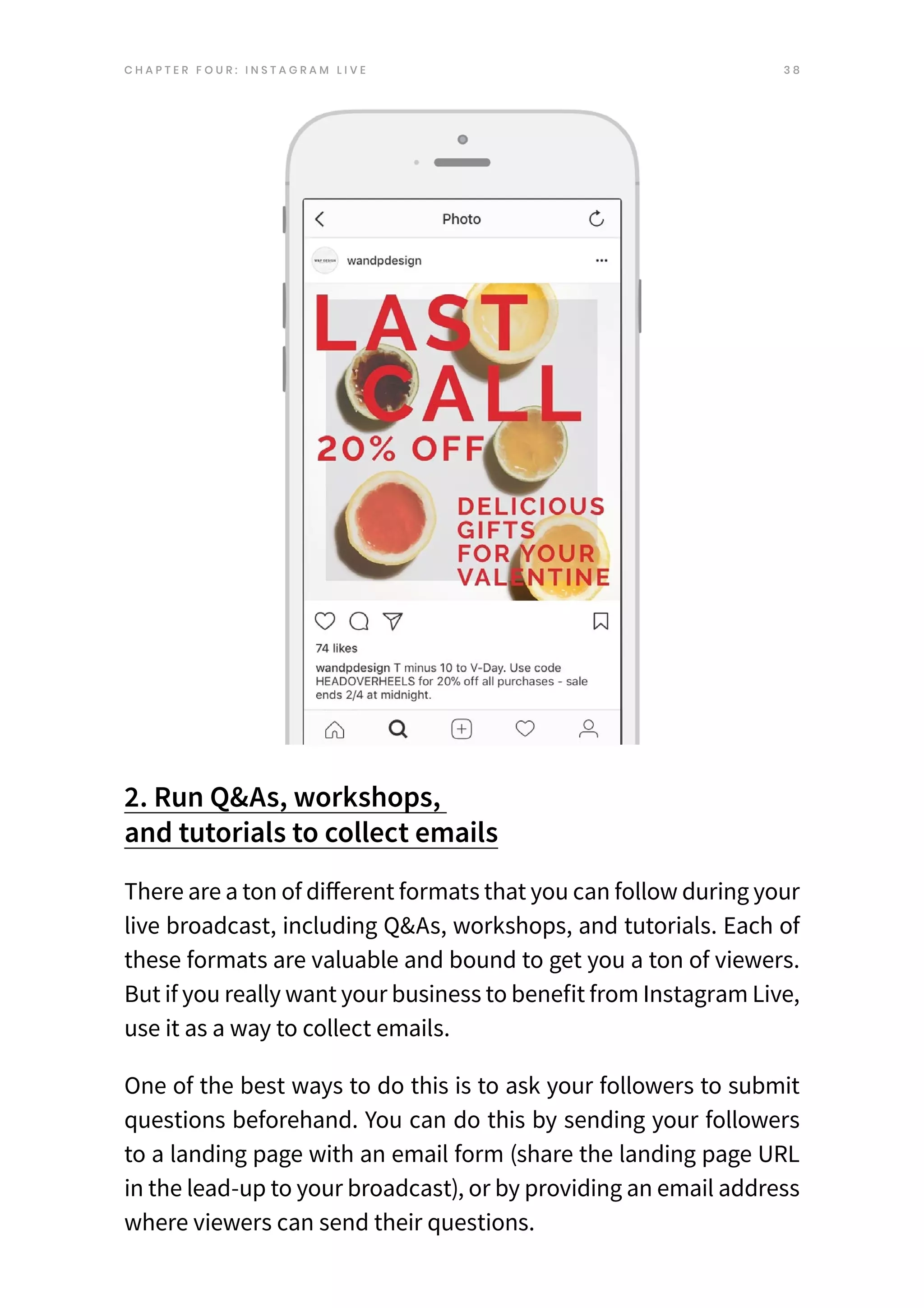 3 8
2. Run Q&As, workshops,
and tutorials to collect emails
There are a ton of different formats that you can follow during your
live broadcast, including Q&As, workshops, and tutorials. Each of
these formats are valuable and bound to get you a ton of viewers.
But if you really want your business to benefit from Instagram Live,
use it as a way to collect emails.
One of the best ways to do this is to ask your followers to submit
questions beforehand. You can do this by sending your followers
to a landing page with an email form (share the landing page URL
in the lead-up to your broadcast), or by providing an email address
where viewers can send their questions.
C H A P T E R F O U R : I N S T A G R A M L I V E
 