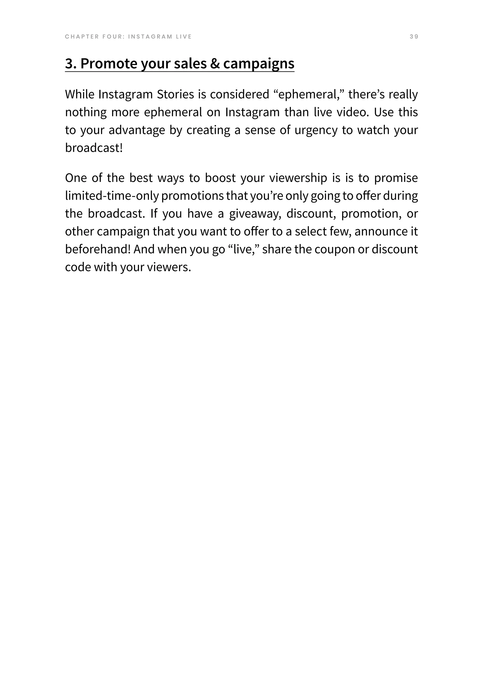 3 9
3. Promote your sales & campaigns
While Instagram Stories is considered “ephemeral,” there’s really
nothing more ephemeral on Instagram than live video. Use this
to your advantage by creating a sense of urgency to watch your
broadcast!
One of the best ways to boost your viewership is is to promise
limited-time-only promotions that you’re only going to offer during
the broadcast. If you have a giveaway, discount, promotion, or
other campaign that you want to offer to a select few, announce it
beforehand! And when you go “live,” share the coupon or discount
code with your viewers.
C H A P T E R F O U R : I N S T A G R A M L I V E
 