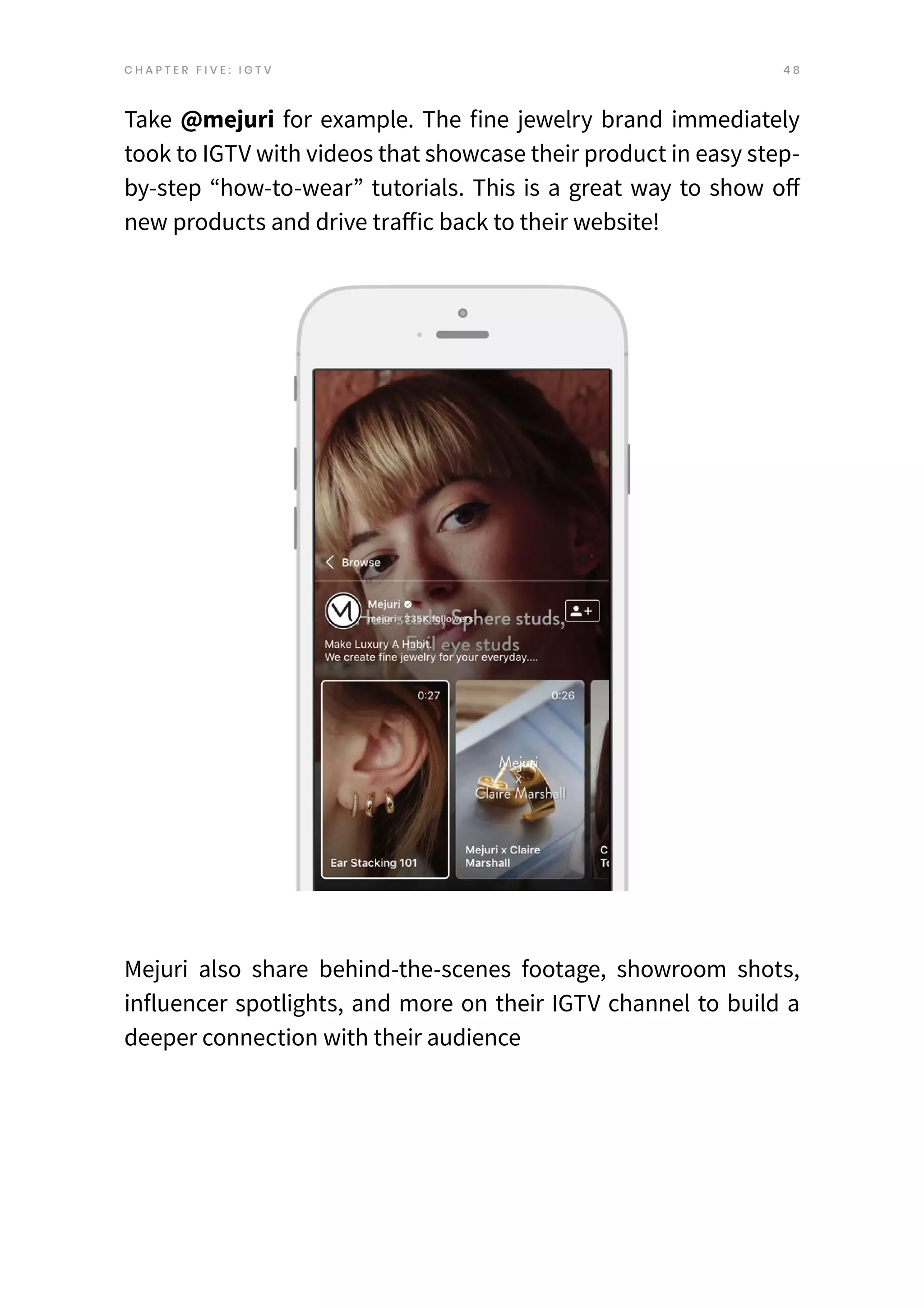 4 8
C H A P T E R F I V E : I G T V
Take @mejuri for example. The fine jewelry brand immediately
took to IGTV with videos that showcase their product in easy step-
by-step “how-to-wear” tutorials. This is a great way to show off
new products and drive traffic back to their website!
Mejuri also share behind-the-scenes footage, showroom shots,
influencer spotlights, and more on their IGTV channel to build a
deeper connection with their audience
 