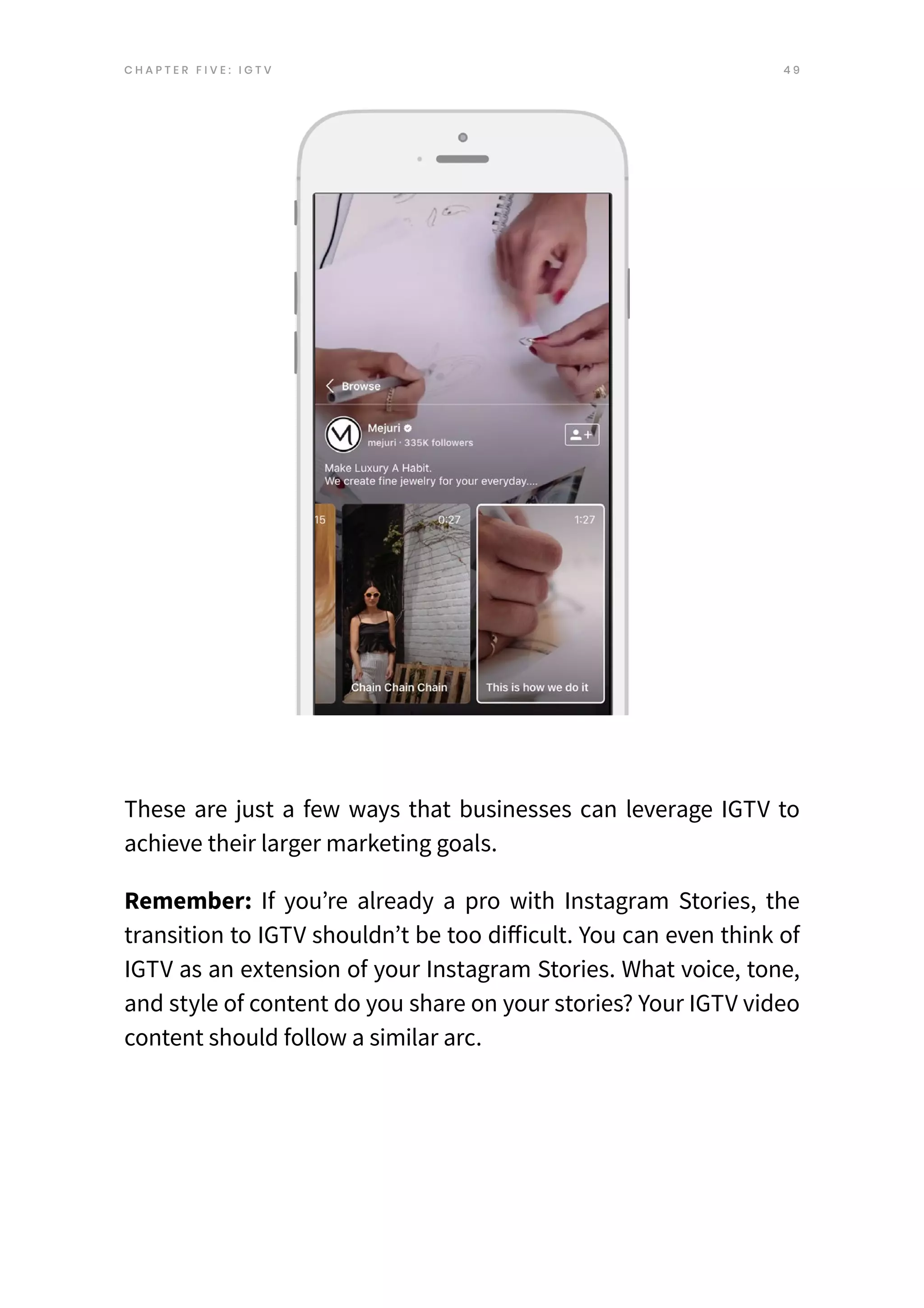 4 9
C H A P T E R F I V E : I G T V
These are just a few ways that businesses can leverage IGTV to
achieve their larger marketing goals.
Remember: If you’re already a pro with Instagram Stories, the
transition to IGTV shouldn’t be too difficult. You can even think of
IGTV as an extension of your Instagram Stories. What voice, tone,
and style of content do you share on your stories? Your IGTV video
content should follow a similar arc.
 