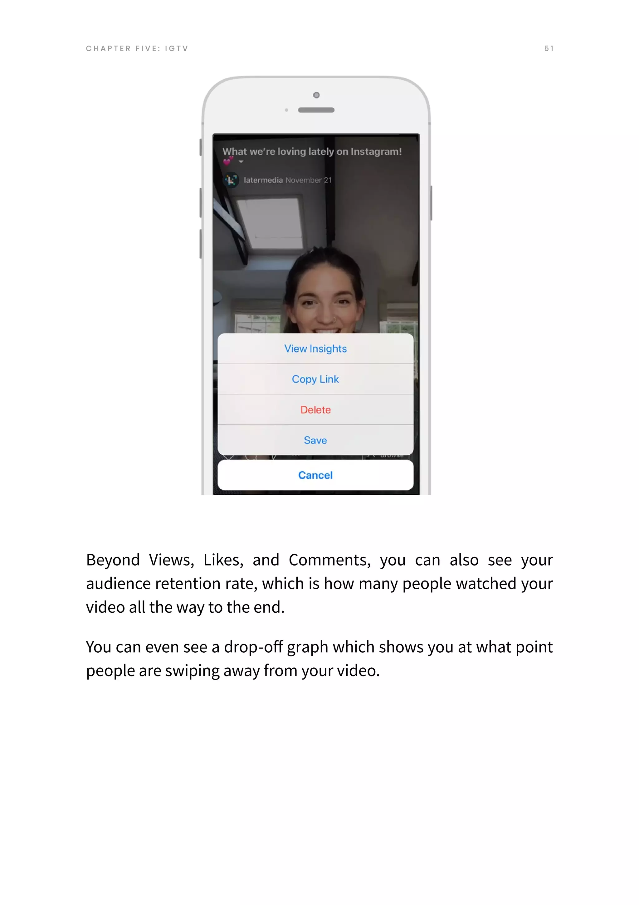 5 1
C H A P T E R F I V E : I G T V
Beyond Views, Likes, and Comments, you can also see your
audience retention rate, which is how many people watched your
video all the way to the end.
You can even see a drop-off graph which shows you at what point
people are swiping away from your video.
 