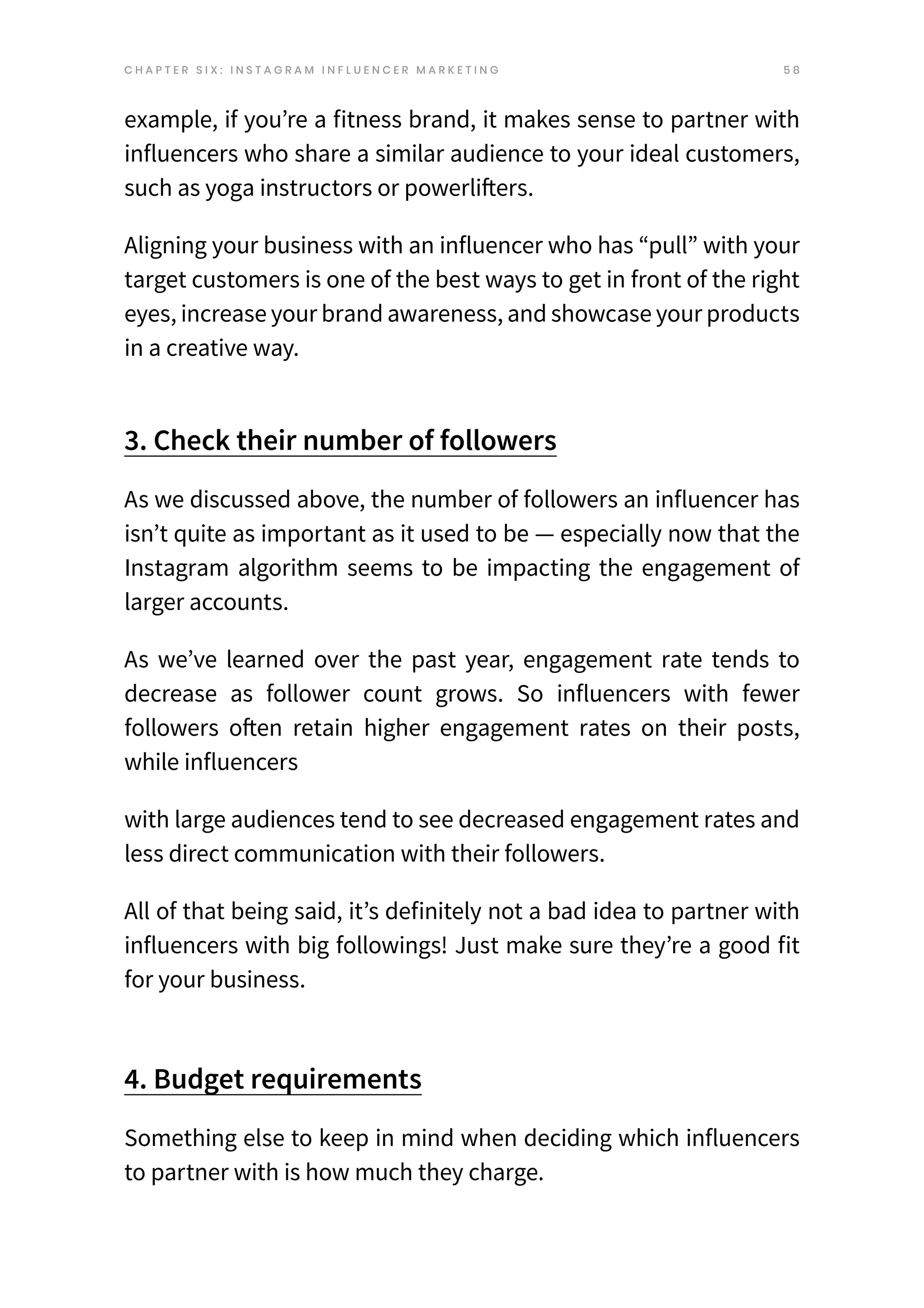 5 8
example, if you’re a fitness brand, it makes sense to partner with
influencers who share a similar audience to your ideal customers,
such as yoga instructors or powerlifters.
Aligning your business with an influencer who has “pull” with your
target customers is one of the best ways to get in front of the right
eyes, increase your brand awareness, and showcase your products
in a creative way.
3. Check their number of followers
As we discussed above, the number of followers an influencer has
isn’t quite as important as it used to be — especially now that the
Instagram algorithm seems to be impacting the engagement of
larger accounts.
As we’ve learned over the past year, engagement rate tends to
decrease as follower count grows. So influencers with fewer
followers often retain higher engagement rates on their posts,
while influencers
with large audiences tend to see decreased engagement rates and
less direct communication with their followers.
All of that being said, it’s definitely not a bad idea to partner with
influencers with big followings! Just make sure they’re a good fit
for your business.
4. Budget requirements
Something else to keep in mind when deciding which influencers
to partner with is how much they charge.
C H A P T E R S I X : I N S T A G R A M I N F L U E N C E R M A R K E T I N G
 