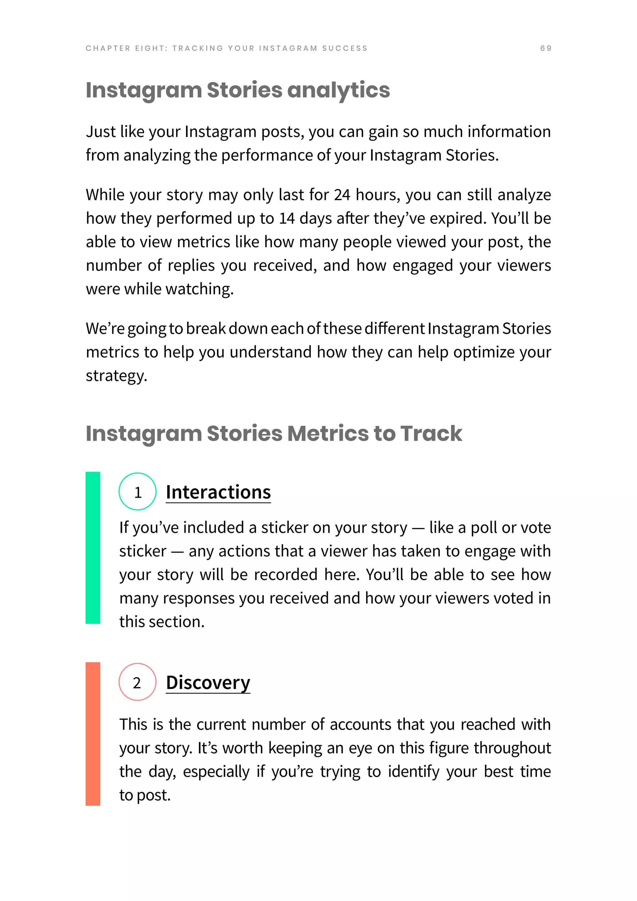 6 9
Instagram Stories analytics
Just like your Instagram posts, you can gain so much information
from analyzing the performance of your Instagram Stories.
While your story may only last for 24 hours, you can still analyze
how they performed up to 14 days after they’ve expired. You’ll be
able to view metrics like how many people viewed your post, the
number of replies you received, and how engaged your viewers
were while watching.
We’re goingtobreakdowneachofthese differentInstagramStories
metrics to help you understand how they can help optimize your
strategy.
Instagram Stories Metrics to Track
If you’ve included a sticker on your story — like a poll or vote
sticker — any actions that a viewer has taken to engage with
your story will be recorded here. You’ll be able to see how
many responses you received and how your viewers voted in
this section.
This is the current number of accounts that you reached with
your story. It’s worth keeping an eye on this figure throughout
the day, especially if you’re trying to identify your best time
to post.
Interactions
1
Discovery
2
C H A P T E R E I G H T : T R A C K I N G Y O U R I N S T A G R A M S U C C E S S
 