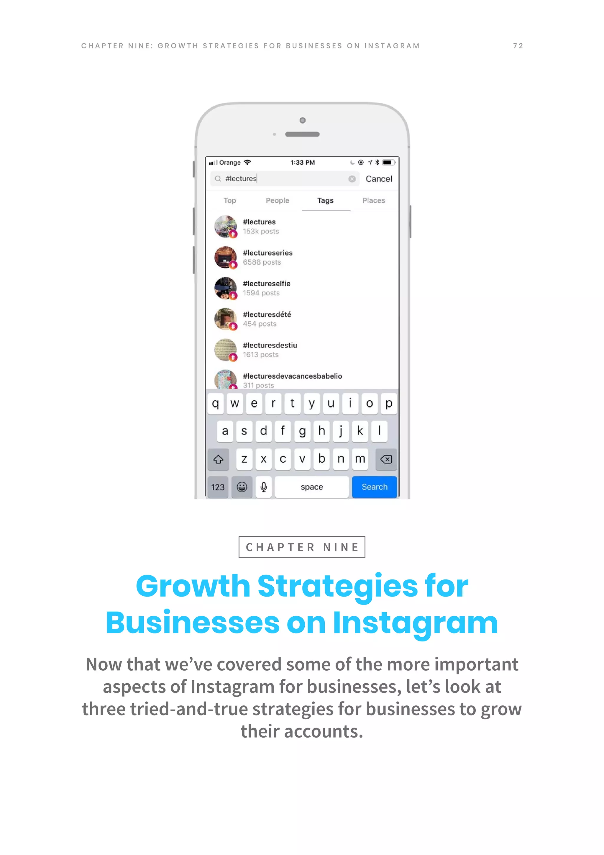 7 2
Now that we’ve covered some of the more important
aspects of Instagram for businesses, let’s look at
three tried-and-true strategies for businesses to grow
their accounts.
Growth Strategies for
Businesses on Instagram
C H A P T E R N I N E
C H A P T E R N I N E : G R O W T H S T R A T E G I E S F O R B U S I N E S S E S O N I N S T A G R A M
 