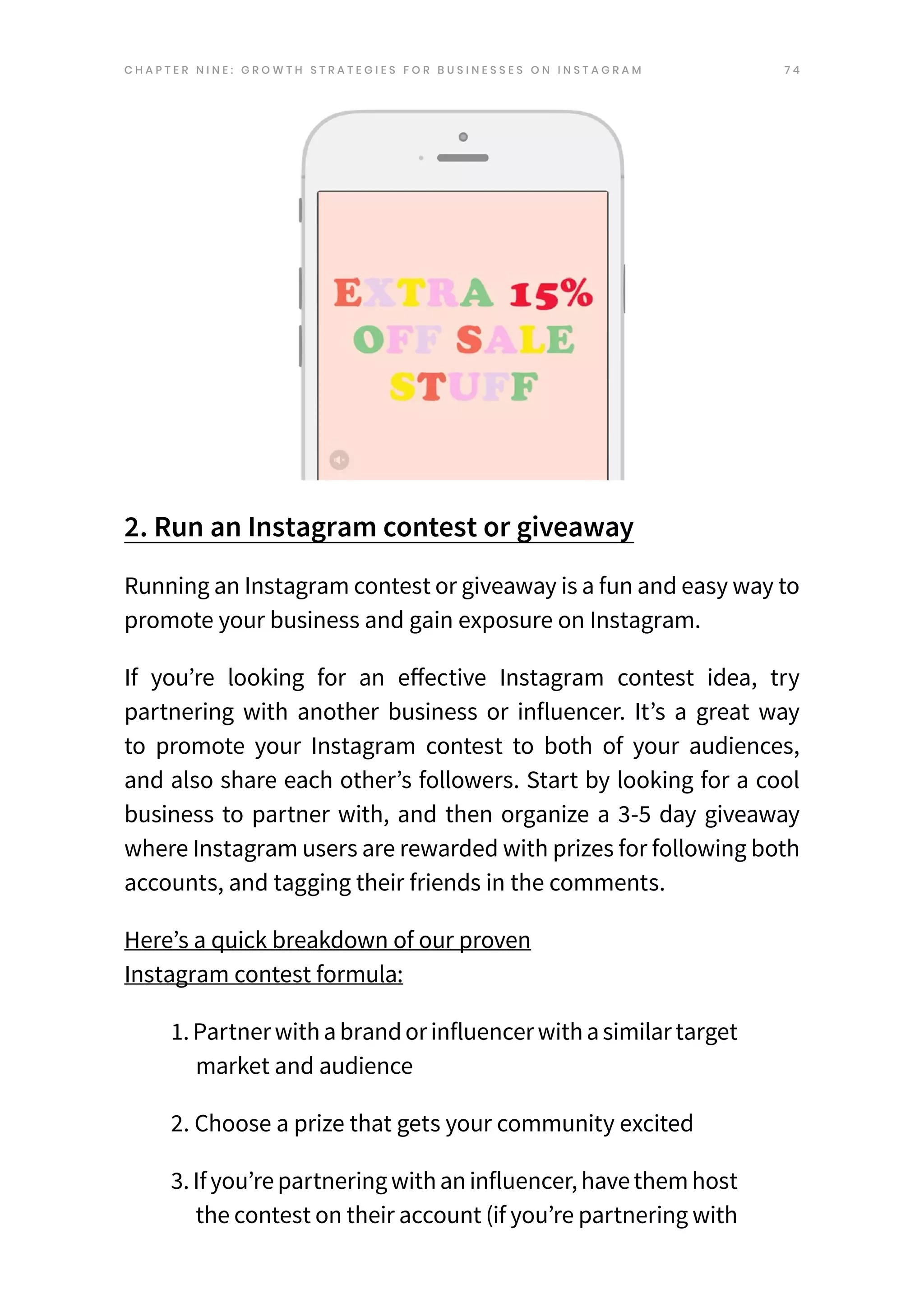 7 4
2. Run an Instagram contest or giveaway
Running an Instagram contest or giveaway is a fun and easy way to
promote your business and gain exposure on Instagram.
If you’re looking for an e
ffe
ctive Instagram conte
st ide
a, try
partnering with another business or influencer. It’s a great way
to promote your Instagram contest to both of your audiences,
and also share each other’s followers. Start by looking for a cool
business to partner with, and then organize a 3-5 day giveaway
where Instagram users are rewarded with prizes for following both
accounts, and tagging their friends in the comments.
Here’s a quick breakdown of our proven
Instagram contest formula:
1.Partnerwithabrandorinfluencerwithasimilartarget
market and audience
2. Choose a prize that gets your community excited
3.Ifyou’re partneringwithaninfluencer,have themhost
the contest on their account (if you’re partnering with
C H A P T E R N I N E : G R O W T H S T R A T E G I E S F O R B U S I N E S S E S O N I N S T A G R A M
 