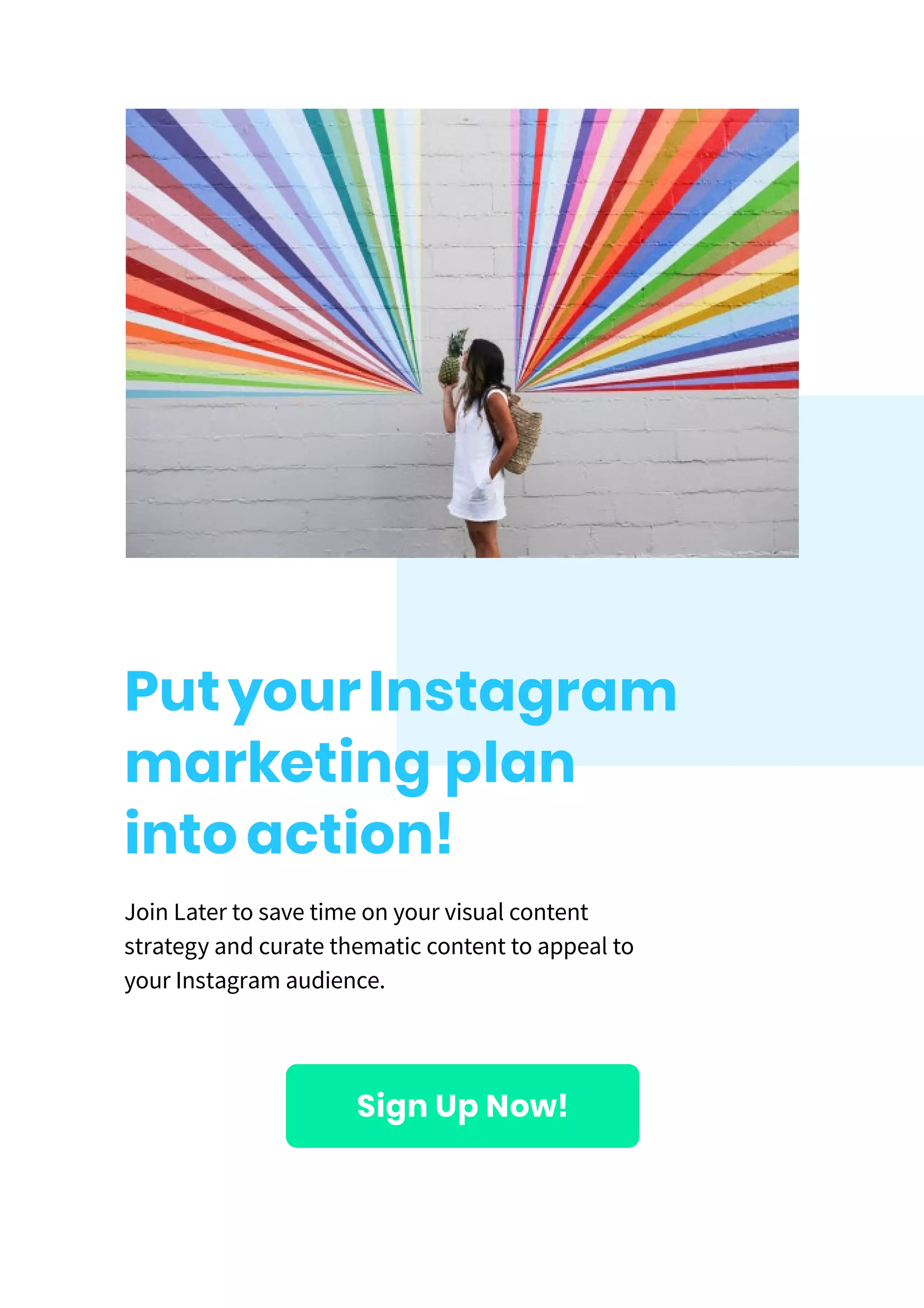 PutyourInstagram
marketing plan
intoaction!
Join Later to save time on your visual content
strategy and curate thematic content to appeal to
your Instagram audience.
Sign Up Now!
 