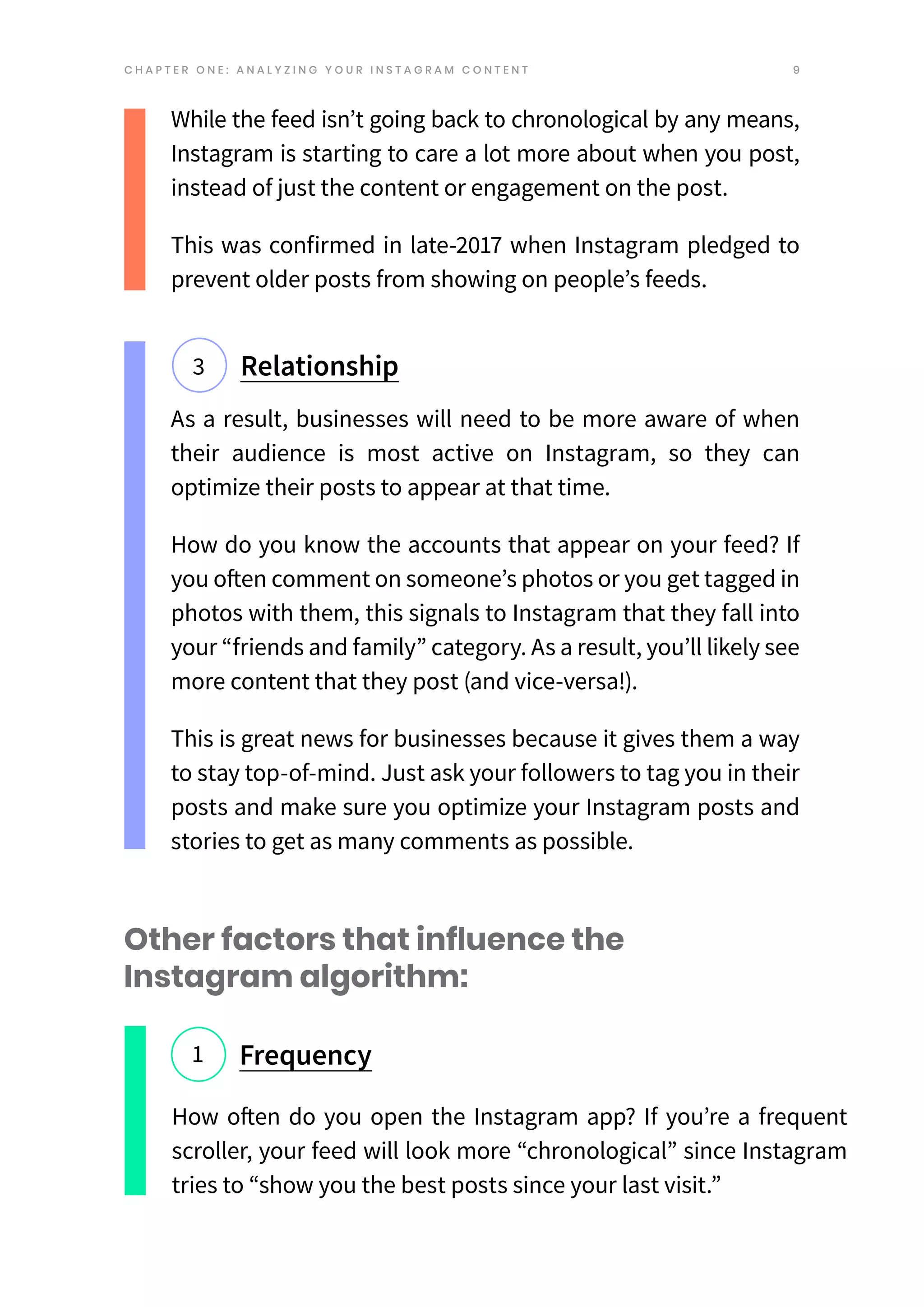 9
While the feed isn’t going back to chronological by any means,
Instagram is starting to care a lot more about when you post,
instead of just the content or engagement on the post.
This was confirmed in late-2017 when Instagram pledged to
prevent older posts from showing on people’s feeds.
Relationship
3
Other factors that influence the
Instagram algorithm:
Frequency
1
How often do you open the Instagram app? If you’re a frequent
scroller, your feed will look more “chronological” since Instagram
tries to “show you the best posts since your last visit.”
C H A P T E R O N E : A N A L Y Z I N G Y O U R I N S T A G R A M C O N T E N T
As a result, businesses will need to be more aware of when
their audience is most active on Instagram, so they can
optimize their posts to appear at that time.
How do you know the accounts that appear on your feed? If
you often comment on someone’s photos or you get tagged in
photos with them, this signals to Instagram that they fall into
your “friends and family” category. As a result, you’ll likely see
more content that they post (and vice-versa!).
This is great news for businesses because it gives them a way
to stay top-of-mind. Just ask your followers to tag you in their
posts and make sure you optimize your Instagram posts and
stories to get as many comments as possible.
 