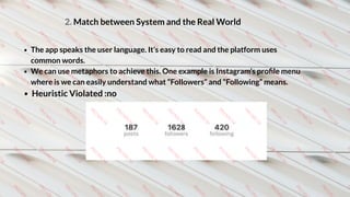 2. Match between System and the Real World
The app speaks the user language. It’s easy to read and the platform uses
common words.
We can use metaphors to achieve this. One example is Instagram’s proﬁle menu
where is we can easily understand what “Followers” and “Following” means. 
Heuristic Violated :no 
 