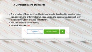 3. Consistency and Standards
The principle of least surprise. Has to hold standards related to wording, color,
size, position, and order. Instagram has a simple and clear button design all over
the platform. Colors are used consistently.
Add chat shortcut inconsistency 
heuristic violated :yes
 