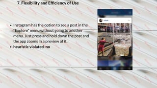 7. Flexibility and Efﬁciency of Use
Instagram has the option to see a post in the
“Explore” menu without going to another
menu. Just press and hold down the post and
the app zooms in a preview of it.
heuristic violated :no
 